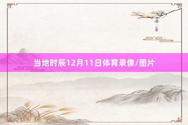 当地时辰12月11日体育录像/图片