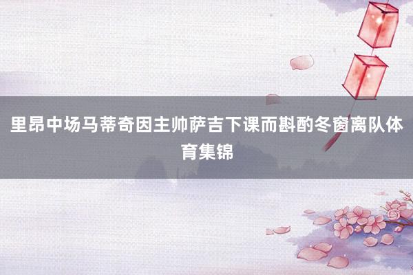 里昂中场马蒂奇因主帅萨吉下课而斟酌冬窗离队体育集锦